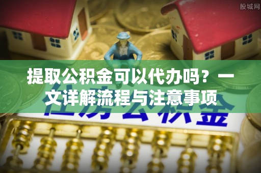 喀什提取公积金可以代办吗？一文详解流程与注意事项