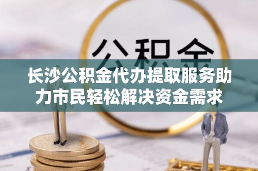 喀什长沙公积金代办提取服务助力市民轻松解决资金需求