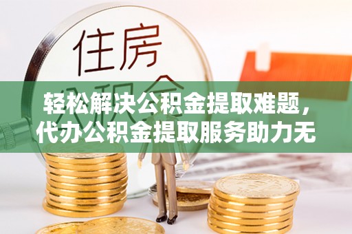 喀什轻松解决公积金提取难题，代办公积金提取服务助力无忧生活