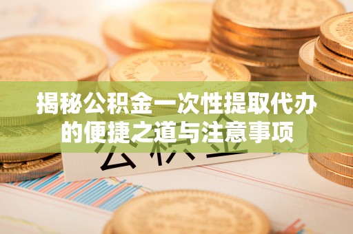 喀什揭秘公积金一次性提取代办的便捷之道与注意事项