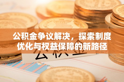喀什公积金争议解决，探索制度优化与权益保障的新路径