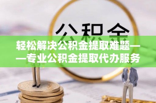 喀什轻松解决公积金提取难题——专业公积金提取代办服务详解