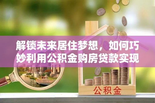 喀什解锁未来居住梦想，如何巧妙利用公积金购房贷款实现房产投资