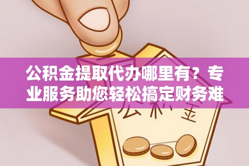 喀什公积金提取代办哪里有？专业服务助您轻松搞定财务难题