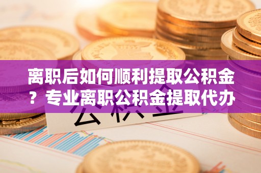 喀什离职后如何顺利提取公积金？专业离职公积金提取代办服务指南