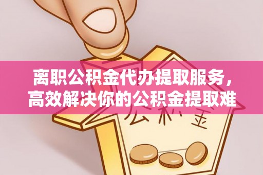 喀什离职公积金代办提取服务，高效解决你的公积金提取难题
