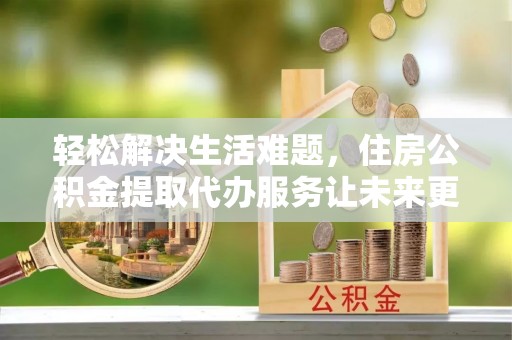 喀什轻松解决生活难题，住房公积金提取代办服务让未来更安心