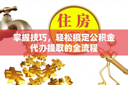 喀什掌握技巧，轻松搞定公积金代办提取的全流程