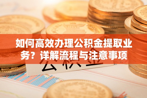 喀什如何高效办理公积金提取业务？详解流程与注意事项