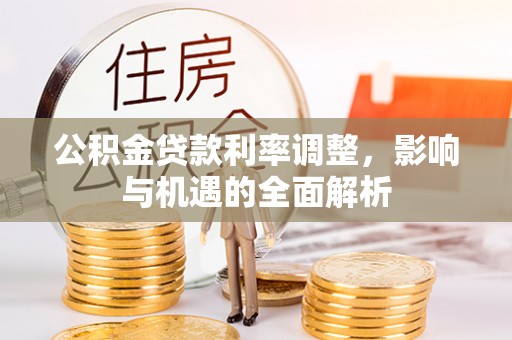 喀什公积金贷款利率调整，影响与机遇的全面解析