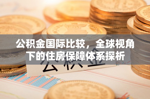 喀什公积金国际比较，全球视角下的住房保障体系探析