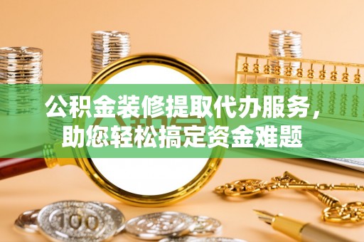 喀什公积金装修提取代办服务，助您轻松搞定资金难题