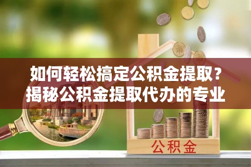 喀什如何轻松搞定公积金提取？揭秘公积金提取代办的专业服务