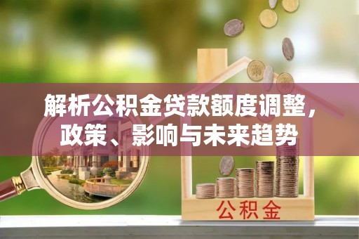 喀什解析公积金贷款额度调整，政策、影响与未来趋势