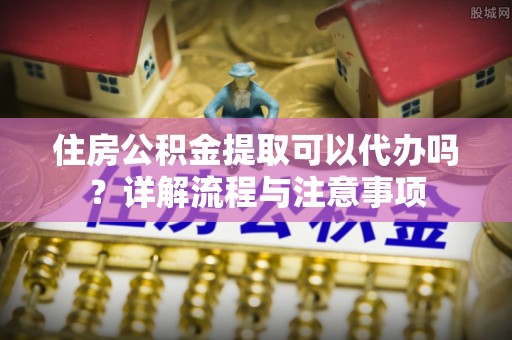 喀什住房公积金提取可以代办吗？详解流程与注意事项