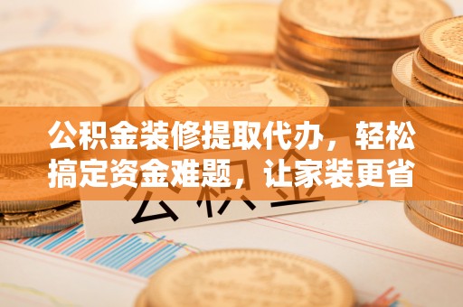 喀什公积金装修提取代办，轻松搞定资金难题，让家装更省心