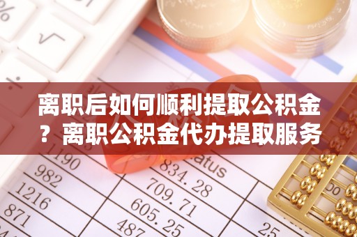 喀什离职后如何顺利提取公积金？离职公积金代办提取服务助力无忧办理