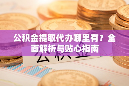 喀什公积金提取代办哪里有？全面解析与贴心指南