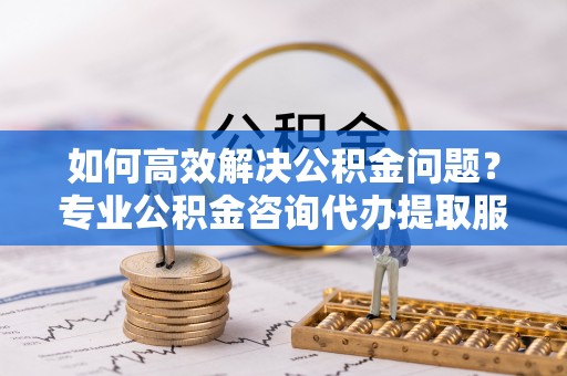喀什如何高效解决公积金问题？专业公积金咨询代办提取服务来帮你