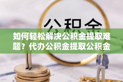 喀什如何轻松解决公积金提取难题？代办公积金提取公积金服务详解