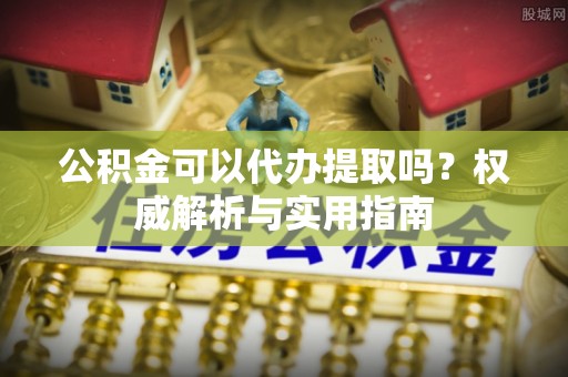 喀什公积金可以代办提取吗？权威解析与实用指南