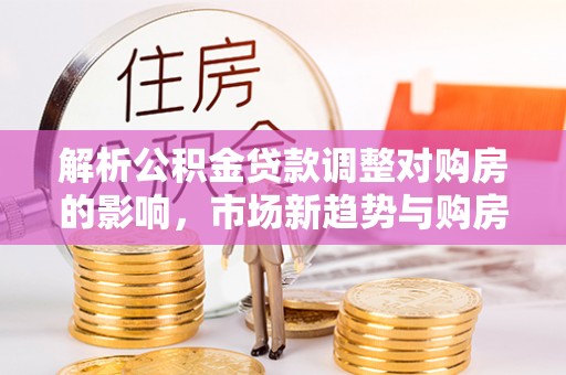 喀什解析公积金贷款调整对购房的影响，市场新趋势与购房者策略