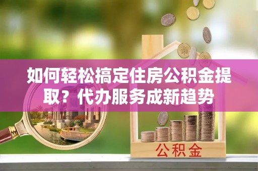 喀什如何轻松搞定住房公积金提取？代办服务成新趋势