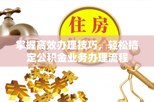 喀什掌握高效办理技巧，轻松搞定公积金业务办理流程