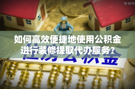 喀什如何高效便捷地使用公积金进行装修提取代办服务？
