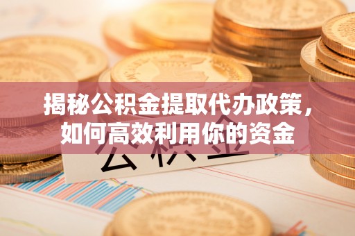 喀什揭秘公积金提取代办政策，如何高效利用你的资金