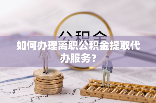 喀什如何办理离职公积金提取代办服务？